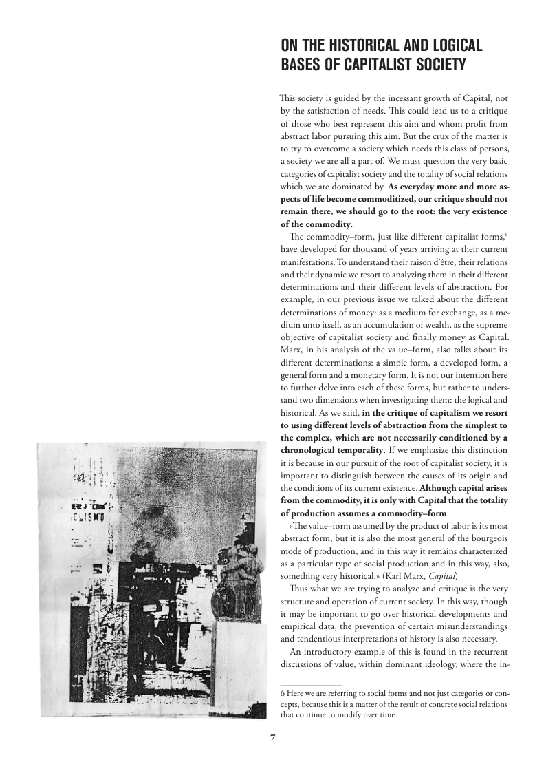 ON THE HISTORICAL AND LOGICAL BASES OF CAPITALIST SOCIETY  This sociery is guided by the incessant growth of Capital, not by the sacisfaction of needs. This could lead us 1o a critique of those who best represent this aim and whom profi from abstract labor pursuing chis aim. But the crux of the matter is 0 try to overcome a society which needs this class of persons, a society we are all a part of. We must question the very basic categories of capitalist sociery and the totality of socil rlations which we are dominated by: As everyday more and more as- pects oflife become commoditized, our critique should not remain there, we should go to the root: the very existence of the commodity.  The commo;  form, just like different capitalist forms,* have developed for thousand of years arriving at their current manifestations. To understand their raison d’éte, thei relations and their dynamic we resort o analyzing them i their different determinacions and their different levels of abstraction. For example, in our previous issue we talked about the different determinations of money: as a medium for exchange, as a me- dium unto itself, as an accumulation of wealth, as the supreme objective of capitalist society and finally money as Capical. Mars, in his analysis of the value-form, also talks about its different determinations: a simple form, a developed form, a general form and a monetary form. It s not our intention here o further delve into each of these forms, but rather to unders- tand owo dimensions when investigating them: the logical and hiscorical. As we said, in the eritique of capitalism we resort t0 using different levels of abstraction from the simplest to the complex, which are not necessarily conditioned by a chronological temporality. If we emphasize this distincrion itis because in our pursuit of the roor of capitalistsociety;it is important to distinguish berween the causes of it origin and the conditions of s current existence. Although capital arises from the commodity, it is only with Capital that the totality of production assumes a commodity—form.  The value—form assumed by the product of abor isits most abstract form, but it is also the most general of the bourgeois mode of production, and in this way it remains characterized as a particular type of social production and in this way; also, something very historical.» (Karl Mars, Capital)  Thus what we are trying to analyze and critique is the very structure and operation of current sociery. In this way, though it may be important to go over historical developments and empirical daca, the prevention of certain misunderstandings and tendenious interpretations of history is also necessary.  An introductory example of this is found in the recurrent discussions of value, within dominant ideology, where the in-  6 Here we are referring to social forms and ot ust categoricsor con- cepts, because chisis a matter of the resul of onerete social relations that coninue to modify over time. 